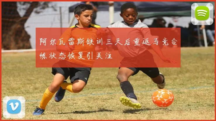 阿尔瓦雷斯缺训三天后重返马竞合练状态恢复引关注