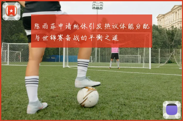 陈雨菲申请轮休引发热议体能分配与世锦赛备战的平衡之道