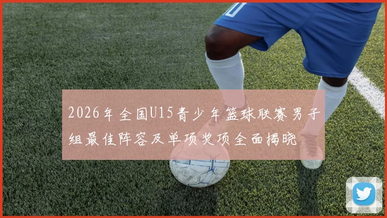 2026年全国U15青少年篮球联赛男子组最佳阵容及单项奖项全面揭晓