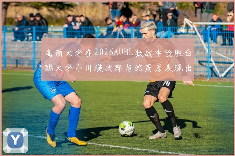 高丽大学在2026AUBL激战中险胜白鸥大学小川瑛次郎与沈周彦表现出色