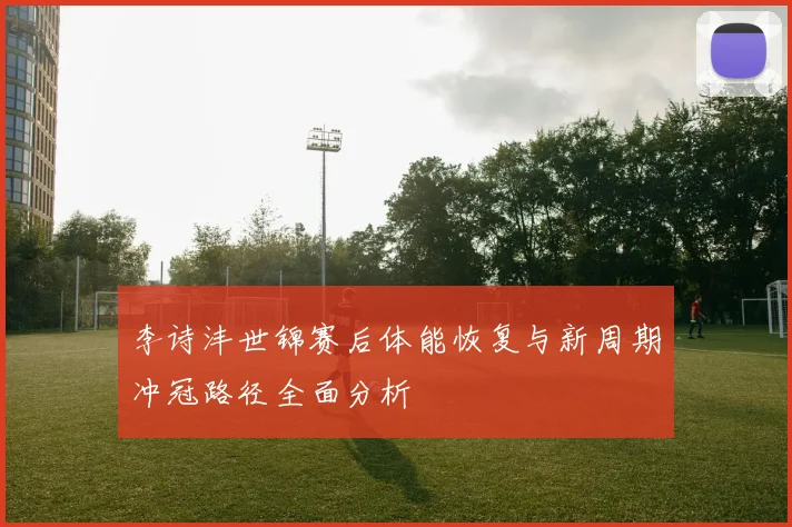 李诗沣世锦赛后体能恢复与新周期冲冠路径全面分析