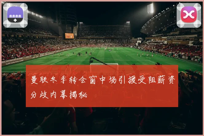 曼联冬季转会窗中场引援受阻薪资分歧内幕揭秘