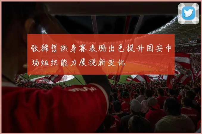 张稀哲热身赛表现出色提升国安中场组织能力展现新变化