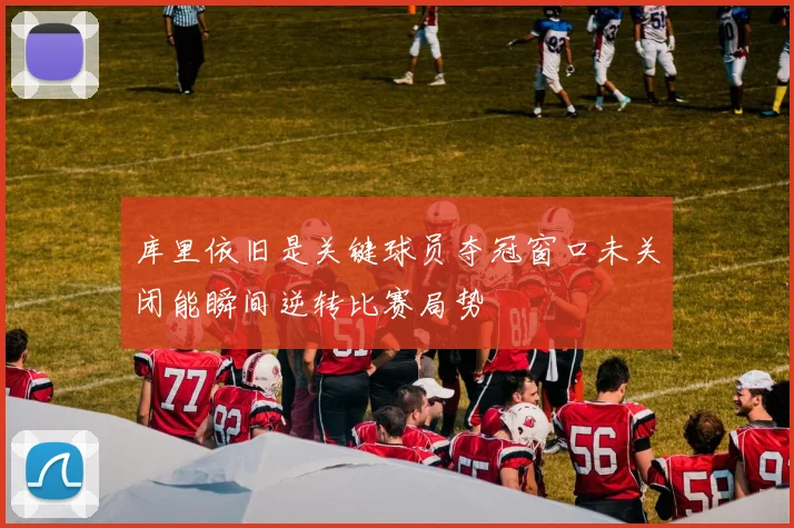 库里依旧是关键球员夺冠窗口未关闭能瞬间逆转比赛局势